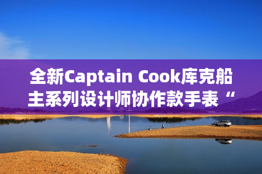 全新Captain Cook库克船主系列设计师协作款手表“金虹库克”酷飒退场