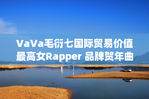 VaVa毛衍七国际贸易价值最高女Rapper 品牌贺年曲《日进斗金2023》上线