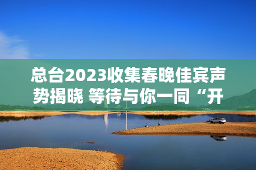 总台2023收集春晚佳宾声势揭晓 等待与你一同“开新”