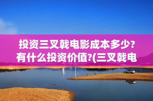 投资三叉戟电影成本多少?有什么投资价值?(三叉戟电影出品公司)