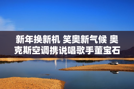 新年换新机 笑奥新气候 奥克斯空调携说唱歌手董宝石Gem直播送好礼
