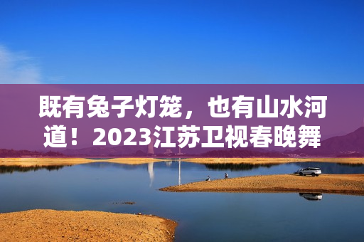 既有兔子灯笼，也有山水河道！2023江苏卫视春晚舞台抢鲜看