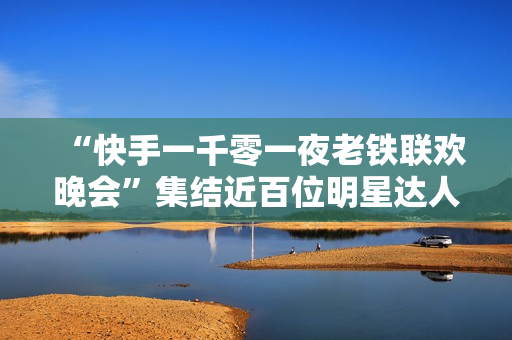 “快手一千零一夜老铁联欢晚会”集结近百位明星达人，打造属于老铁的独家记忆