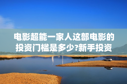 电影超能一家人这部电影的投资门槛是多少?新手投资怎么签(电影超能一家人免费观看完整版)