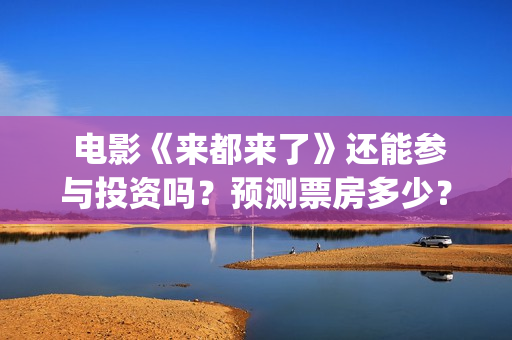 电影《来都来了》还能参与投资吗?预测票房多少?(电影来都来了在线观) 电影《来都来了》还能参与投资吗?预测票房多少?(电影来都来了在线观)