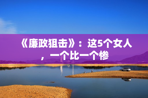 《廉政狙击》：这5个女人，一个比一个惨