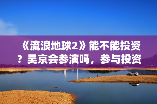 《流浪地球2》能不能投资？吴京会参演吗，参与投资成本是多少？(流浪地球2票房)