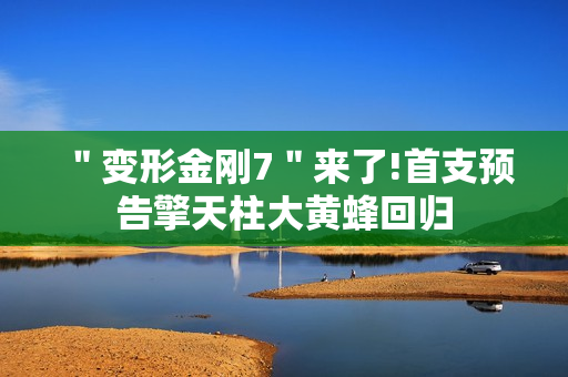 ＂变形金刚7＂来了!首支预告擎天柱大黄蜂回归