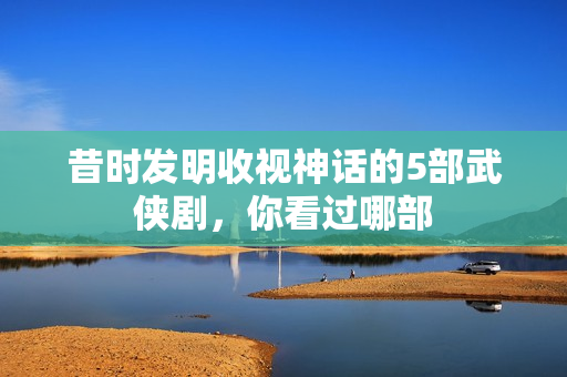 昔时发明收视神话的5部武侠剧，你看过哪部