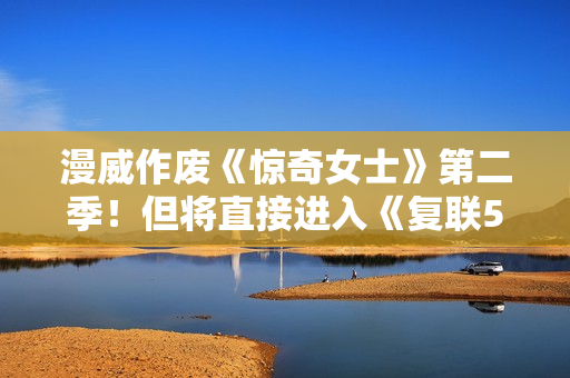 漫威作废《惊奇女士》第二季！但将直接进入《复联5》