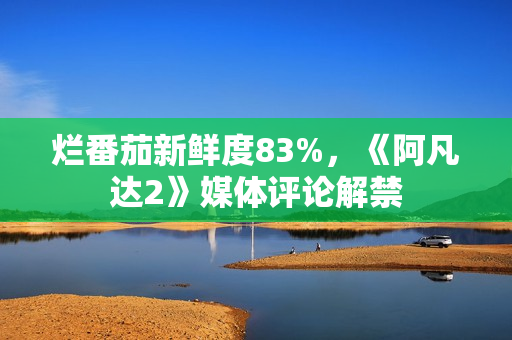 烂番茄新鲜度83%,《阿凡达2》媒体评论解禁 烂番茄新鲜度83%,《阿凡达2》媒体评论解禁