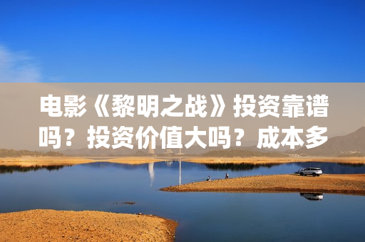 电影《黎明之战》投资靠谱吗？投资价值大吗？成本多少？(黎明之战12集)