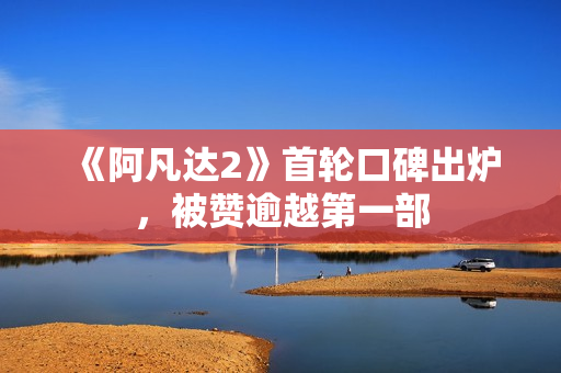 《阿凡达2》首轮口碑出炉，被赞逾越第一部