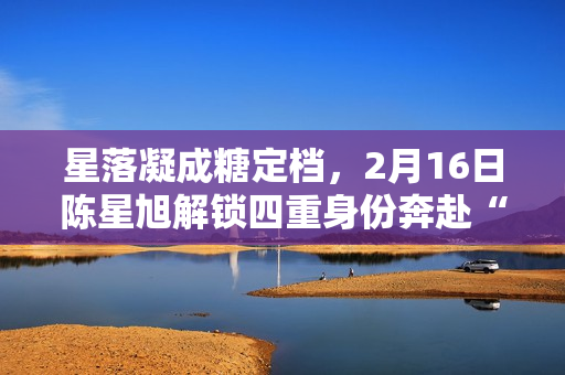 星落凝成糖定档，2月16日陈星旭解锁四重身份奔赴“星”光之旅
