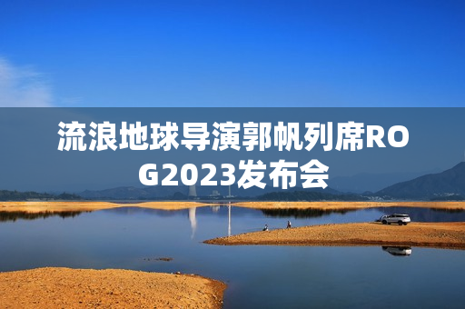 流浪地球导演郭帆列席ROG2023发布会