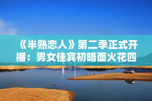 《半熟恋人》第二季正式开播：男女佳宾初晤面火花四溅，王子文提早“锁CP”