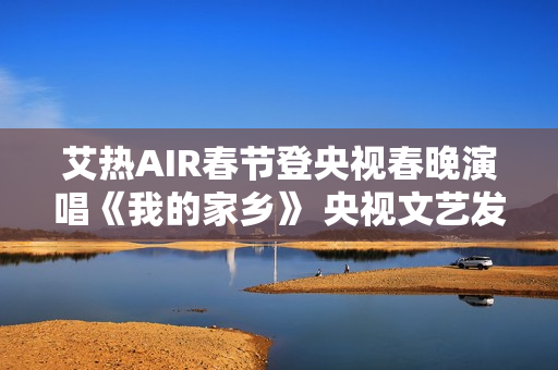 艾热AIR春节登央视春晚演唱《我的家乡》 央视文艺发文力赞