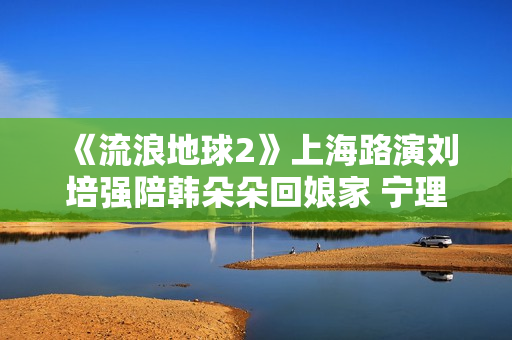 《流浪地球2》上海路演刘培强陪韩朵朵回娘家 宁理现场投喂“马兆海鸥”薯条