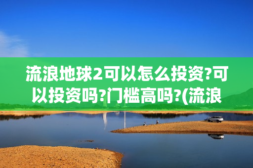 流浪地球2可以怎么投资?可以投资吗?门槛高吗?(流浪地球2怎么样)