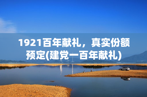 1921百年献礼，真实份额预定(建党一百年献礼)