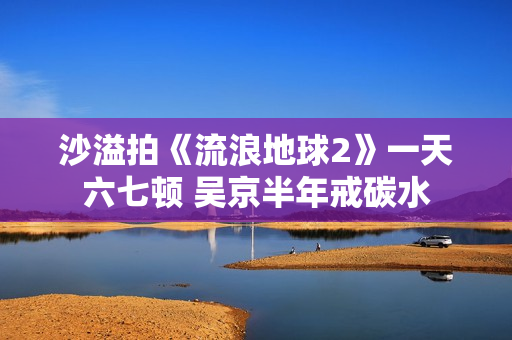 沙溢拍《流浪地球2》一天六七顿 吴京半年戒碳水