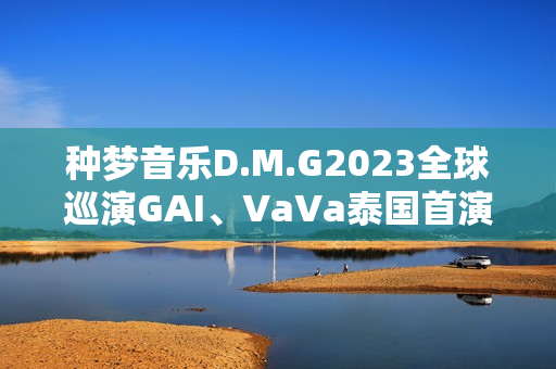 种梦音乐D.M.G2023全球巡演GAI、VaVa泰国首演 中文说唱囊括东南亚