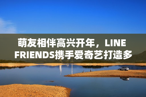 萌友相伴高兴开年，LINE FRIENDS携手爱奇艺打造多元新春贺岁暖萌欣喜