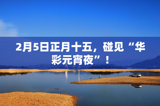 2月5日正月十五,碰见“华彩元宵夜”! 2月5日正月十五,碰见“华彩元宵夜”!