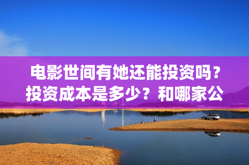 电影世间有她还能投资吗？投资成本是多少？和哪家公司签合同？(《世间有她》撤档)