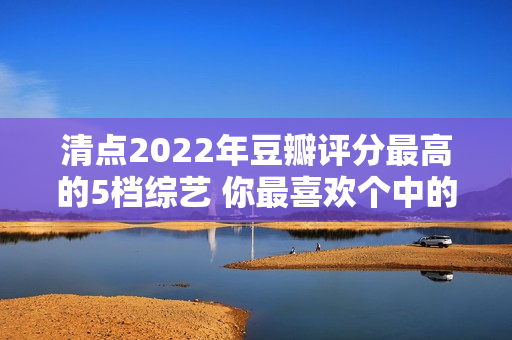 清点2022年豆瓣评分最高的5档综艺 你最喜欢个中的哪一档？