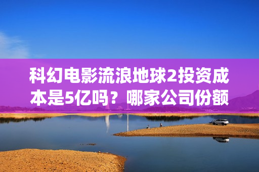 科幻电影流浪地球2投资成本是5亿吗？哪家公司份额靠谱？值得参与吗？(科幻电影流浪地球惊心动魄的情节让观众感觉什么)