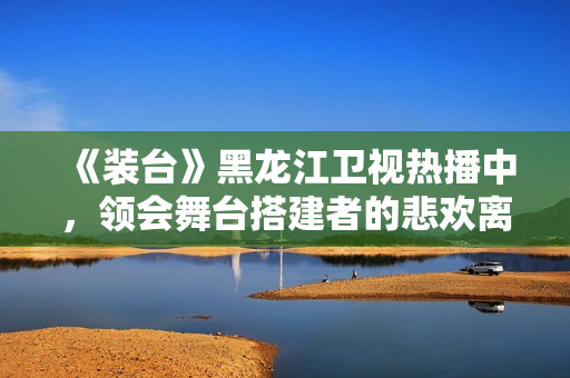 《装台》黑龙江卫视热播中，领会舞台搭建者的悲欢离合