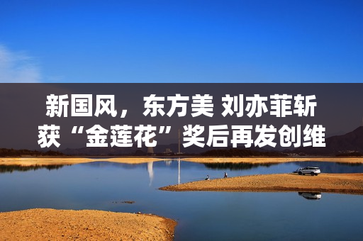 新国风，东方美 刘亦菲斩获“金莲花”奖后再发创维东方美TVC大片