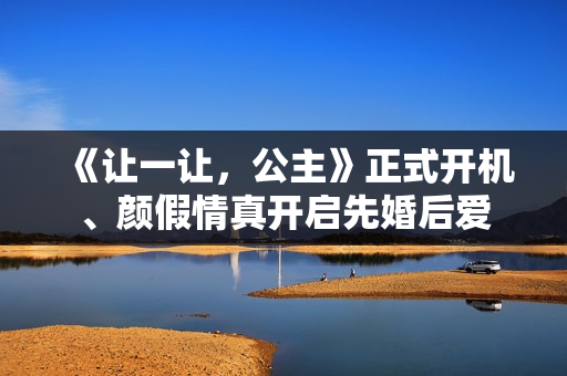 《让一让，公主》正式开机、颜假情真开启先婚后爱