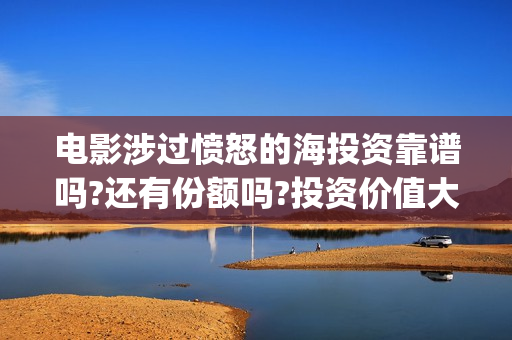 电影涉过愤怒的海投资靠谱吗?还有份额吗?投资价值大吗?(电影涉过愤怒的海讲了什么)
