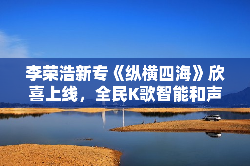 李荣浩新专《纵横四海》欣喜上线，全民K歌智能和声助力网友翻唱