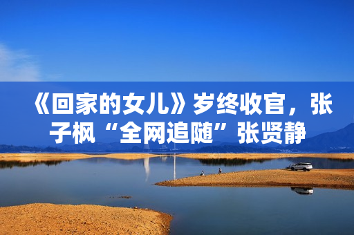 《回家的女儿》岁终收官，张子枫“全网追随”张贤静