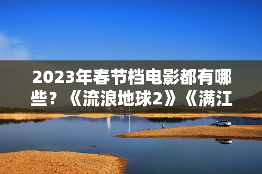 2023年春节档电影都有哪些？《流浪地球2》《满江红》《无名》群雄争霸再次开启