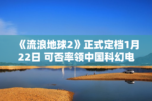 《流浪地球2》正式定档1月22日 可否率领中国科幻电影完成打破？