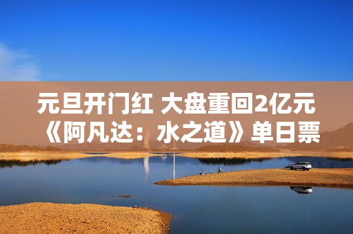 元旦开门红 大盘重回2亿元 《阿凡达：水之道》单日票房再破亿
