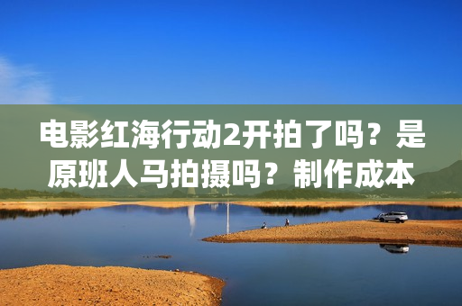 电影红海行动2开拍了吗？是原班人马拍摄吗？制作成本多少？怎么投资(电影红海行动2图片)