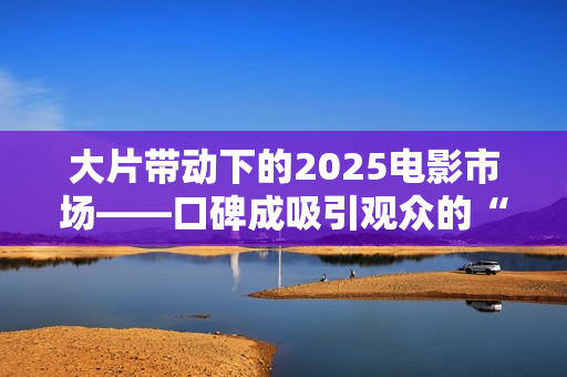 大片带动下的2025电影市场——口碑成吸引观众的“入场券” 大片带动下的2025电影市场——口碑成吸引观众的“入场券”