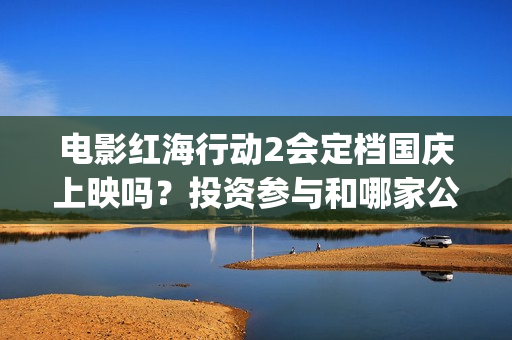 电影红海行动2会定档国庆上映吗？投资参与和哪家公司对接？成本多少(电影红海行动2蛟龙行动)