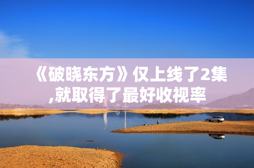 《破晓东方》仅上线了2集,就取得了最好收视率