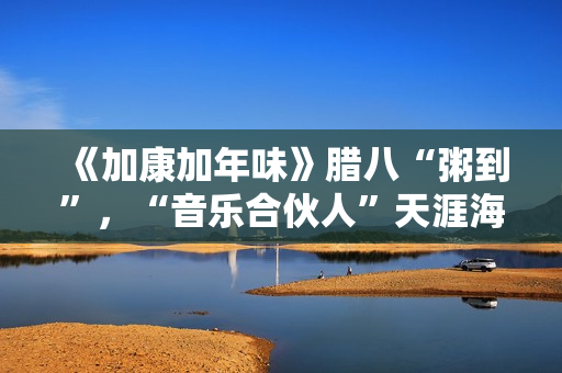 《加康加年味》腊八“粥到”，“音乐合伙人”天涯海角来集会