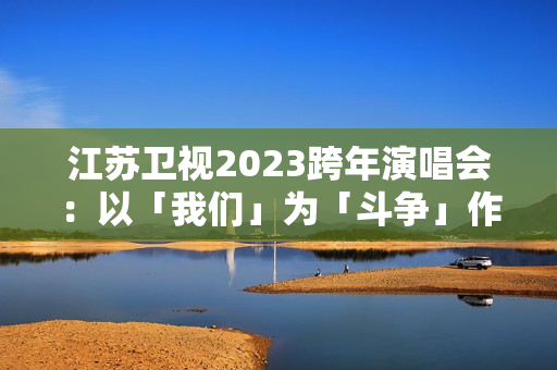 江苏卫视2023跨年演唱会：以「我们」为「斗争」作序