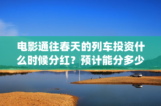 电影通往春天的列车投资什么时候分红？预计能分多少(通往春天的列车预告:《通往春天的列车》电影简介)