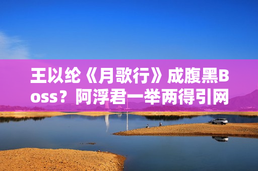 王以纶《月歌行》成腹黑Boss?阿浮君一举两得引网友热议 王以纶《月歌行》成腹黑Boss?阿浮君一举两得引网友热议