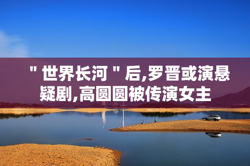 ＂世界长河＂后,罗晋或演悬疑剧,高圆圆被传演女主