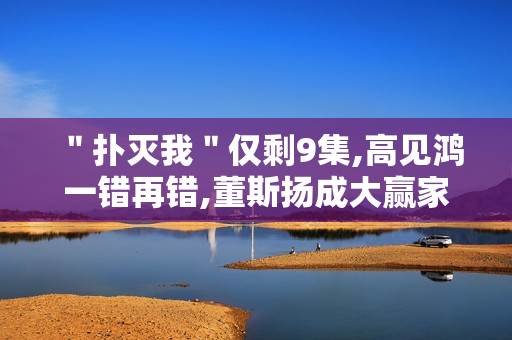 "扑灭我"仅剩9集,高见鸿一错再错,董斯扬成大赢家 "扑灭我"仅剩9集,高见鸿一错再错,董斯扬成大赢家